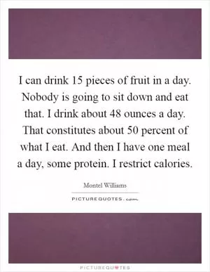 I can drink 15 pieces of fruit in a day. Nobody is going to sit down and eat that. I drink about 48 ounces a day. That constitutes about 50 percent of what I eat. And then I have one meal a day, some protein. I restrict calories Picture Quote #1
