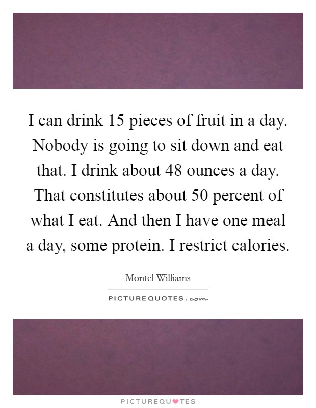 I can drink 15 pieces of fruit in a day. Nobody is going to sit down and eat that. I drink about 48 ounces a day. That constitutes about 50 percent of what I eat. And then I have one meal a day, some protein. I restrict calories. Picture Quote #1