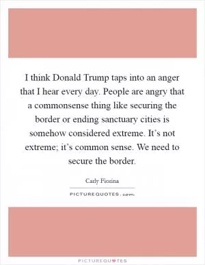 I think Donald Trump taps into an anger that I hear every day. People are angry that a commonsense thing like securing the border or ending sanctuary cities is somehow considered extreme. It’s not extreme; it’s common sense. We need to secure the border Picture Quote #1