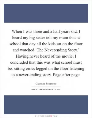 When I was three and a half years old, I heard my big sister tell my mum that at school that day all the kids sat on the floor and watched ‘The Neverending Story.’ Having never heard of the movie, I concluded that this was what school must be: sitting cross legged on the floor listening to a never-ending story. Page after page Picture Quote #1