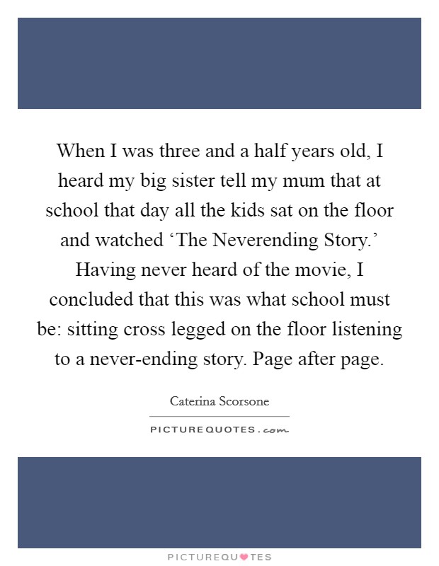 When I was three and a half years old, I heard my big sister tell my mum that at school that day all the kids sat on the floor and watched ‘The Neverending Story.' Having never heard of the movie, I concluded that this was what school must be: sitting cross legged on the floor listening to a never-ending story. Page after page. Picture Quote #1