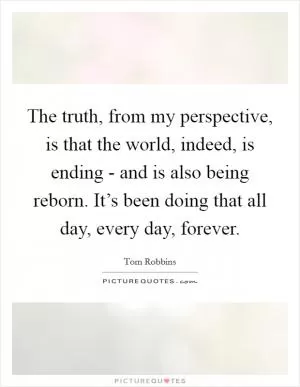 The truth, from my perspective, is that the world, indeed, is ending - and is also being reborn. It’s been doing that all day, every day, forever Picture Quote #1