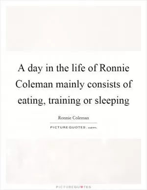 A day in the life of Ronnie Coleman mainly consists of eating, training or sleeping Picture Quote #1