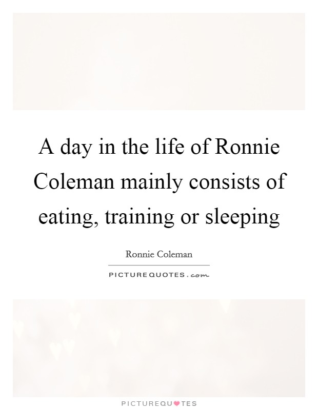 A day in the life of Ronnie Coleman mainly consists of eating, training or sleeping Picture Quote #1