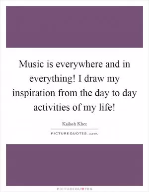 Music is everywhere and in everything! I draw my inspiration from the day to day activities of my life! Picture Quote #1