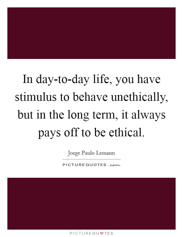 In day-to-day life, you have stimulus to behave unethically, but in the long term, it always pays off to be ethical. Picture Quote #1