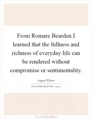From Romare Bearden I learned that the fullness and richness of everyday life can be rendered without compromise or sentimentality Picture Quote #1