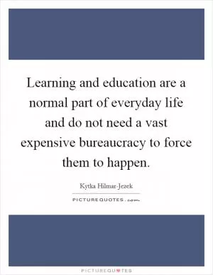 Learning and education are a normal part of everyday life and do not need a vast expensive bureaucracy to force them to happen Picture Quote #1