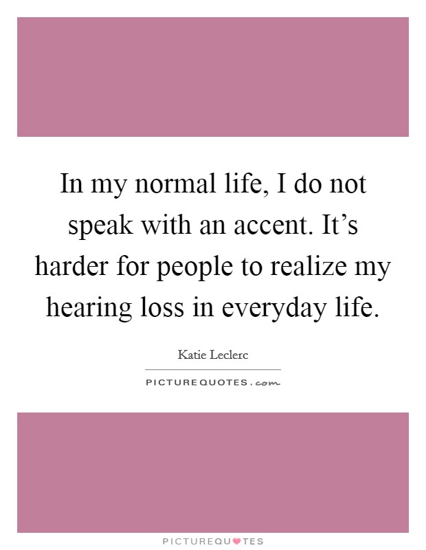 In my normal life, I do not speak with an accent. It's harder for people to realize my hearing loss in everyday life. Picture Quote #1