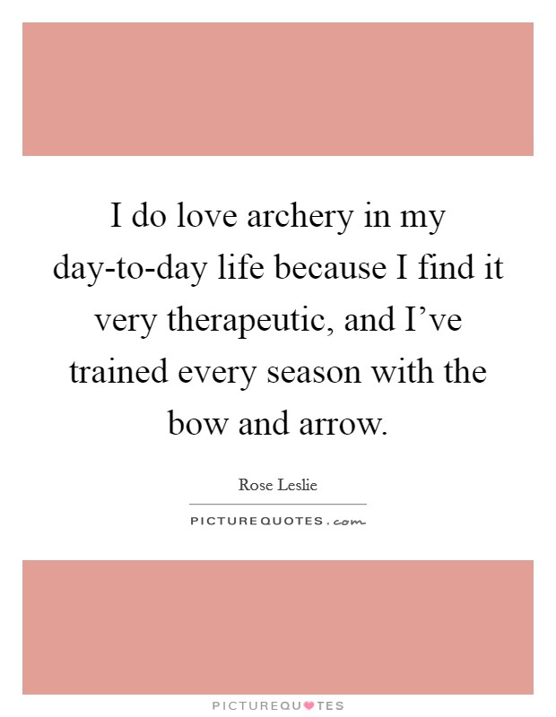 I do love archery in my day-to-day life because I find it very therapeutic, and I've trained every season with the bow and arrow. Picture Quote #1