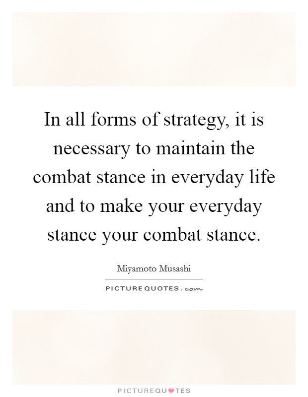 In all forms of strategy, it is necessary to maintain the combat stance in everyday life and to make your everyday stance your combat stance. Picture Quote #1