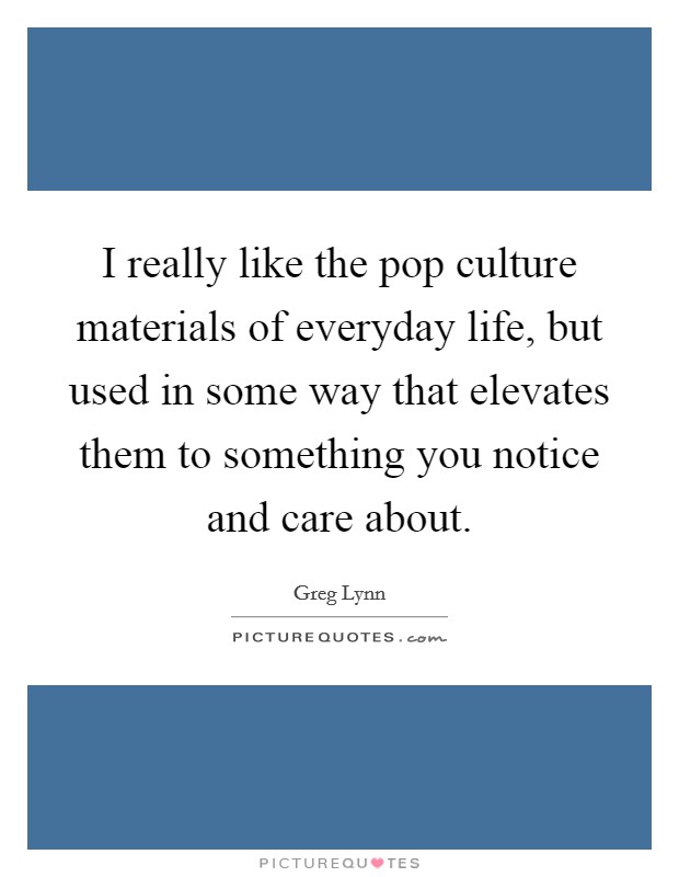 I really like the pop culture materials of everyday life, but used in some way that elevates them to something you notice and care about. Picture Quote #1