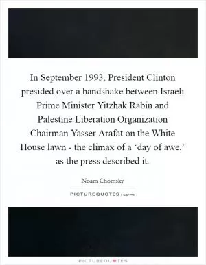 In September 1993, President Clinton presided over a handshake between Israeli Prime Minister Yitzhak Rabin and Palestine Liberation Organization Chairman Yasser Arafat on the White House lawn - the climax of a ‘day of awe,’ as the press described it Picture Quote #1