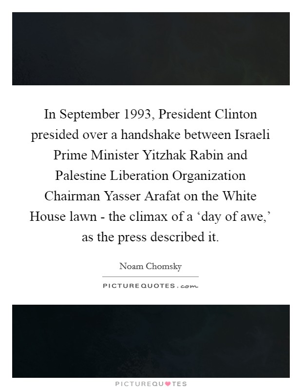In September 1993, President Clinton presided over a handshake between Israeli Prime Minister Yitzhak Rabin and Palestine Liberation Organization Chairman Yasser Arafat on the White House lawn - the climax of a ‘day of awe,' as the press described it. Picture Quote #1