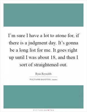 I’m sure I have a lot to atone for, if there is a judgment day. It’s gonna be a long list for me. It goes right up until I was about 18, and then I sort of straightened out Picture Quote #1