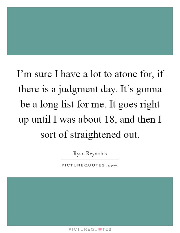 I'm sure I have a lot to atone for, if there is a judgment day. It's gonna be a long list for me. It goes right up until I was about 18, and then I sort of straightened out. Picture Quote #1