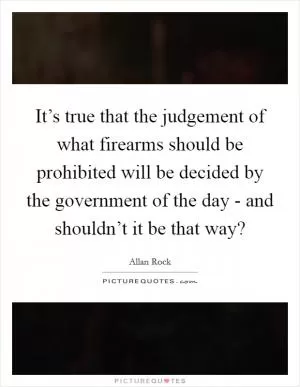 It’s true that the judgement of what firearms should be prohibited will be decided by the government of the day - and shouldn’t it be that way? Picture Quote #1