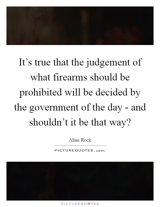 It's true that the judgement of what firearms should be prohibited will be decided by the government of the day - and shouldn't it be that way? Picture Quote #1