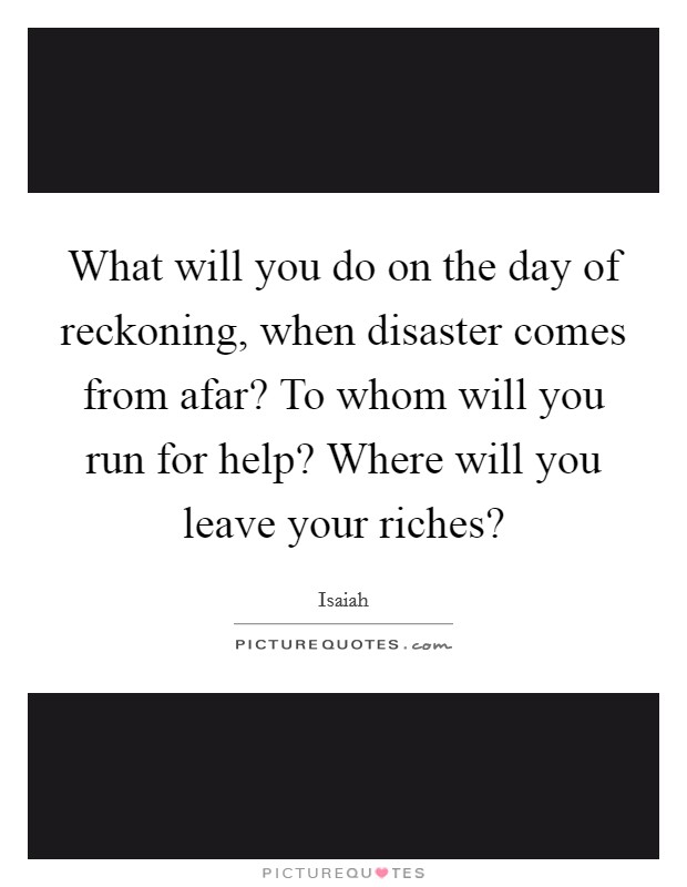 What will you do on the day of reckoning, when disaster comes from afar? To whom will you run for help? Where will you leave your riches? Picture Quote #1