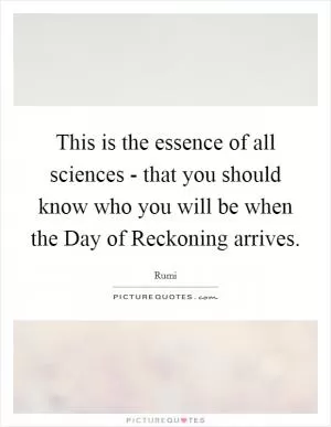 This is the essence of all sciences - that you should know who you will be when the Day of Reckoning arrives Picture Quote #1