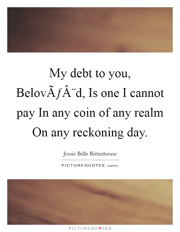 My debt to you, BelovÃƒÂ¨d, Is one I cannot pay In any coin of any realm On any reckoning day. Picture Quote #1