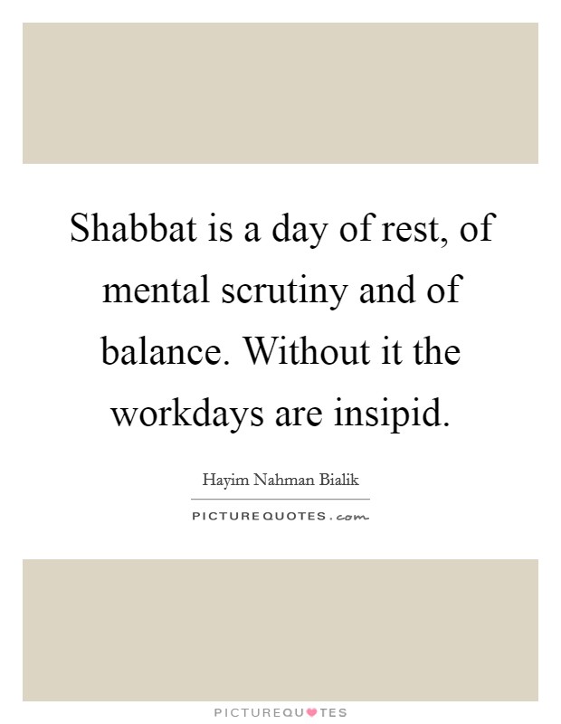Shabbat is a day of rest, of mental scrutiny and of balance. Without it the workdays are insipid. Picture Quote #1