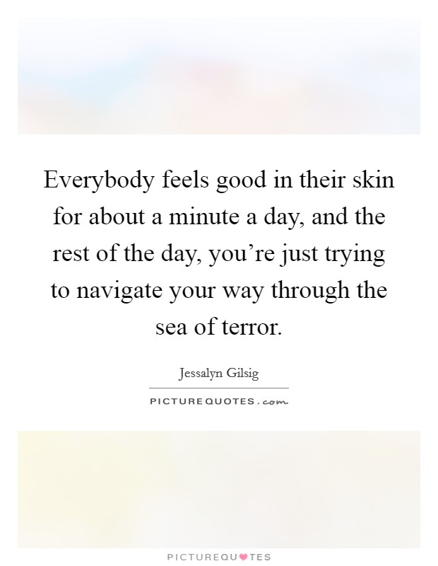 Everybody feels good in their skin for about a minute a day, and the rest of the day, you're just trying to navigate your way through the sea of terror. Picture Quote #1