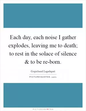 Each day, each noise I gather explodes, leaving me to death; to rest in the solace of silence and to be re-born Picture Quote #1