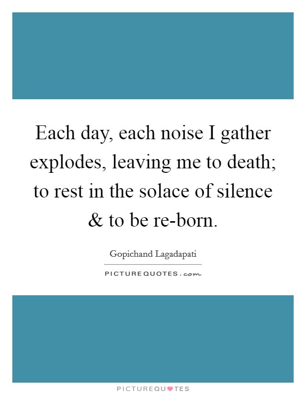 Each day, each noise I gather explodes, leaving me to death; to rest in the solace of silence and to be re-born. Picture Quote #1