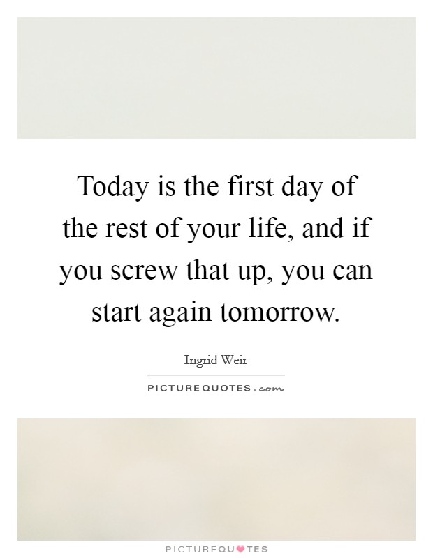 Today is the first day of the rest of your life, and if you screw that up, you can start again tomorrow. Picture Quote #1