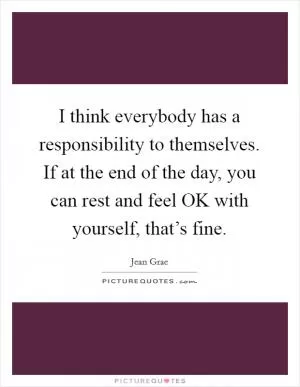 I think everybody has a responsibility to themselves. If at the end of the day, you can rest and feel OK with yourself, that’s fine Picture Quote #1