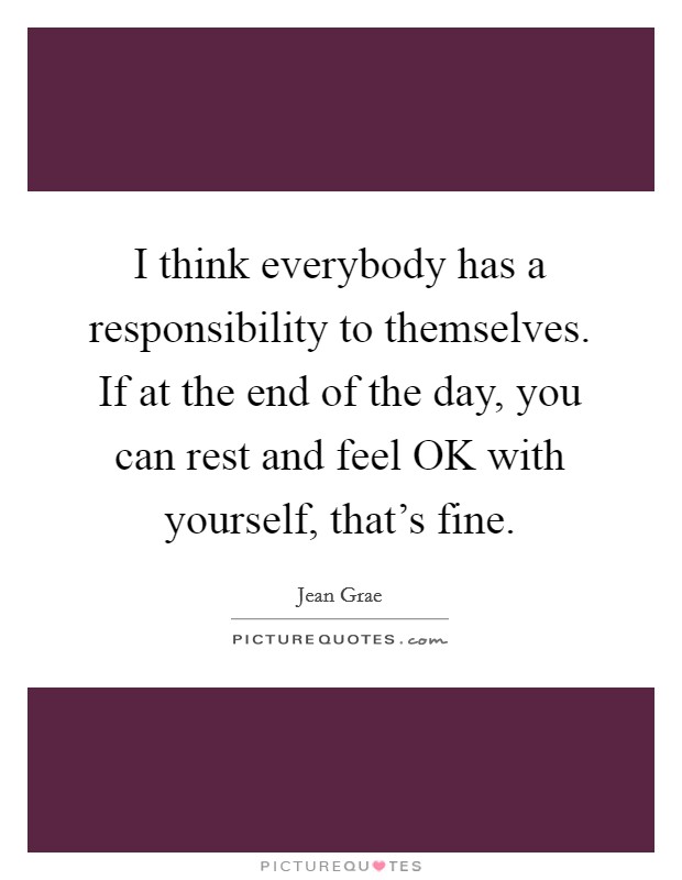 I think everybody has a responsibility to themselves. If at the end of the day, you can rest and feel OK with yourself, that's fine. Picture Quote #1