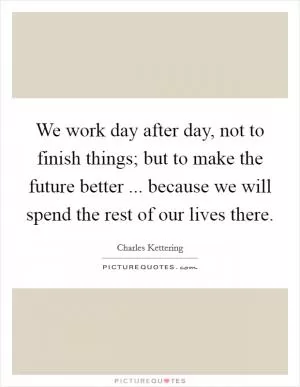 We work day after day, not to finish things; but to make the future better ... because we will spend the rest of our lives there Picture Quote #1