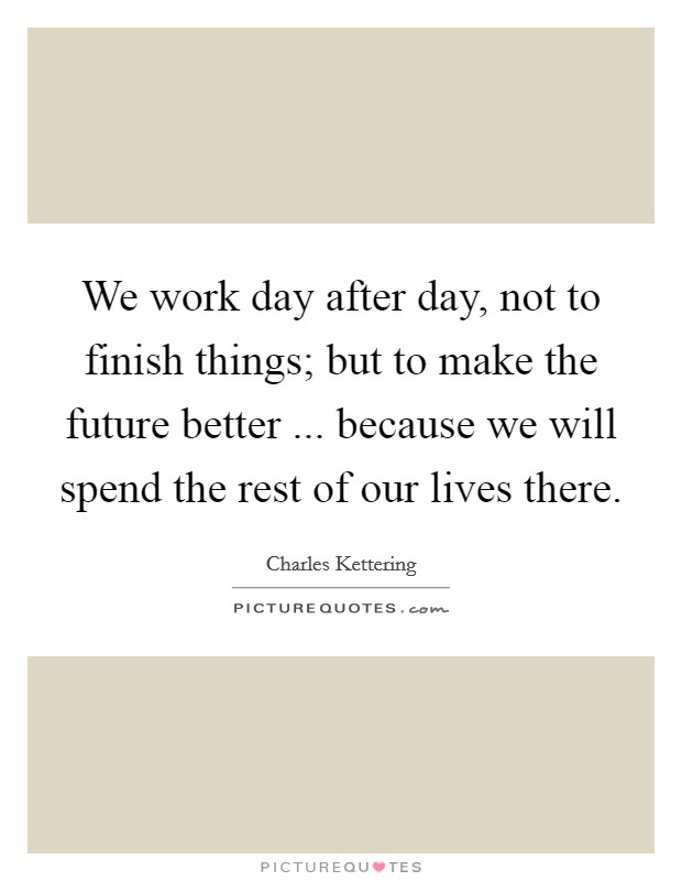 We work day after day, not to finish things; but to make the future better ... because we will spend the rest of our lives there. Picture Quote #1