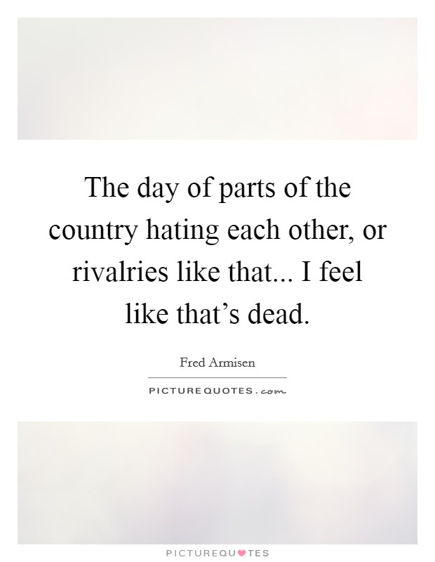 The day of parts of the country hating each other, or rivalries like that... I feel like that's dead. Picture Quote #1