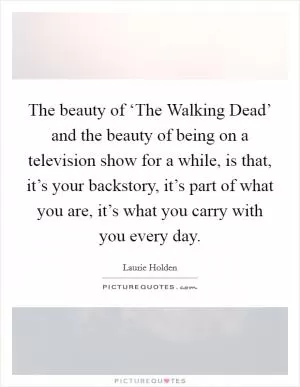 The beauty of ‘The Walking Dead’ and the beauty of being on a television show for a while, is that, it’s your backstory, it’s part of what you are, it’s what you carry with you every day Picture Quote #1