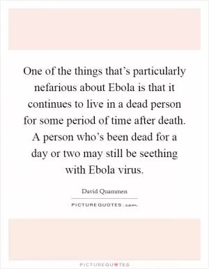 One of the things that’s particularly nefarious about Ebola is that it continues to live in a dead person for some period of time after death. A person who’s been dead for a day or two may still be seething with Ebola virus Picture Quote #1