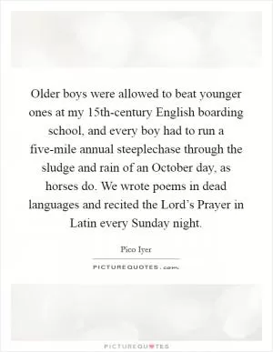 Older boys were allowed to beat younger ones at my 15th-century English boarding school, and every boy had to run a five-mile annual steeplechase through the sludge and rain of an October day, as horses do. We wrote poems in dead languages and recited the Lord’s Prayer in Latin every Sunday night Picture Quote #1