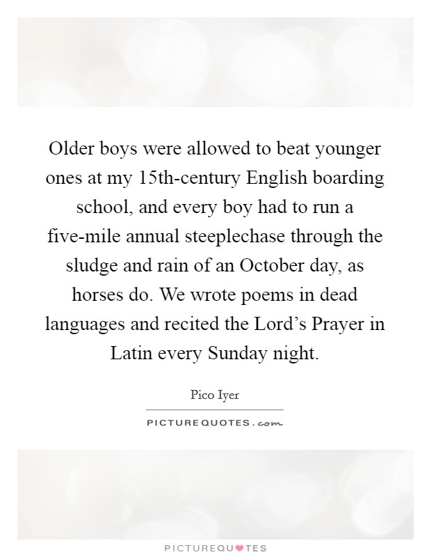 Older boys were allowed to beat younger ones at my 15th-century English boarding school, and every boy had to run a five-mile annual steeplechase through the sludge and rain of an October day, as horses do. We wrote poems in dead languages and recited the Lord's Prayer in Latin every Sunday night. Picture Quote #1