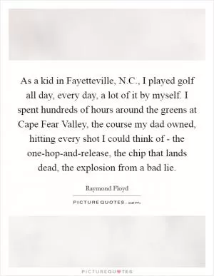 As a kid in Fayetteville, N.C., I played golf all day, every day, a lot of it by myself. I spent hundreds of hours around the greens at Cape Fear Valley, the course my dad owned, hitting every shot I could think of - the one-hop-and-release, the chip that lands dead, the explosion from a bad lie Picture Quote #1