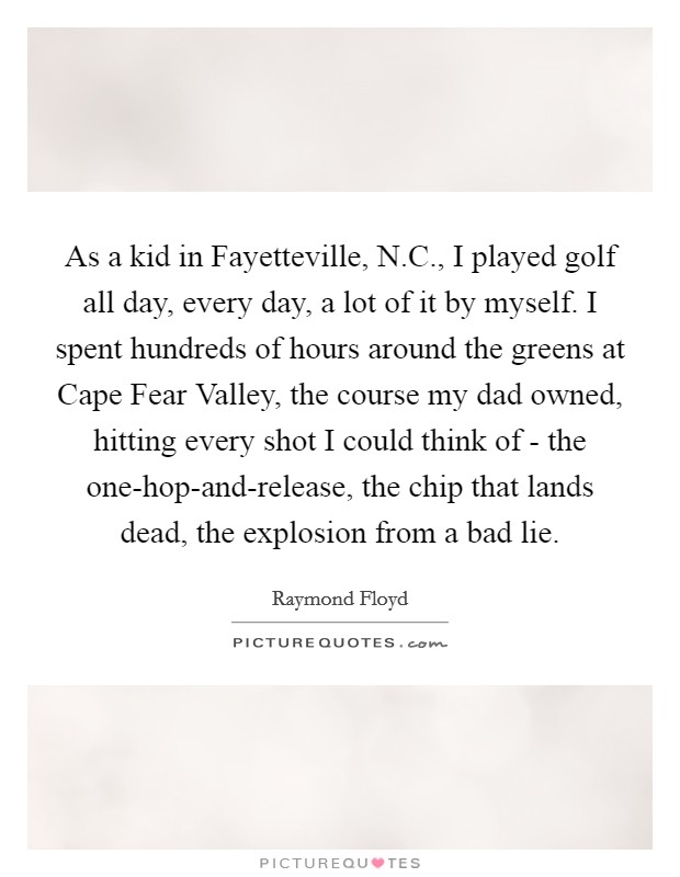 As a kid in Fayetteville, N.C., I played golf all day, every day, a lot of it by myself. I spent hundreds of hours around the greens at Cape Fear Valley, the course my dad owned, hitting every shot I could think of - the one-hop-and-release, the chip that lands dead, the explosion from a bad lie. Picture Quote #1