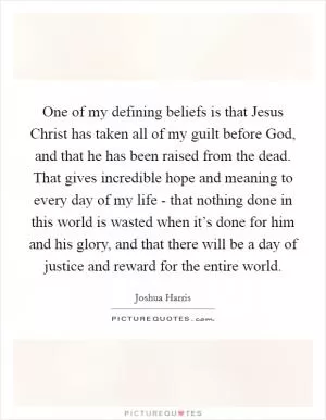 One of my defining beliefs is that Jesus Christ has taken all of my guilt before God, and that he has been raised from the dead. That gives incredible hope and meaning to every day of my life - that nothing done in this world is wasted when it’s done for him and his glory, and that there will be a day of justice and reward for the entire world Picture Quote #1