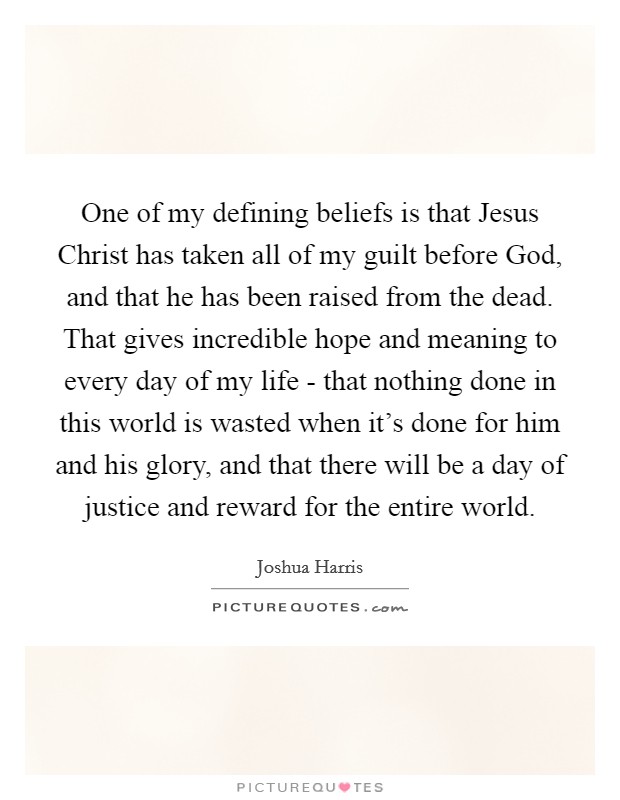 One of my defining beliefs is that Jesus Christ has taken all of my guilt before God, and that he has been raised from the dead. That gives incredible hope and meaning to every day of my life - that nothing done in this world is wasted when it's done for him and his glory, and that there will be a day of justice and reward for the entire world. Picture Quote #1