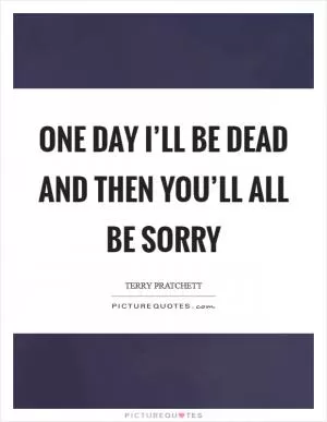 One day I’ll be dead and THEN you’ll all be sorry Picture Quote #1
