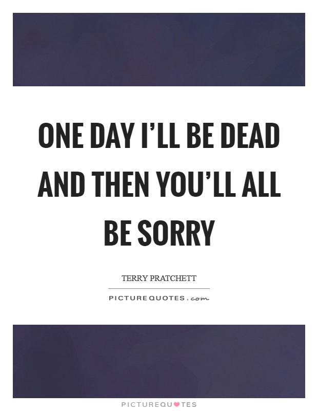 One day I'll be dead and THEN you'll all be sorry Picture Quote #1
