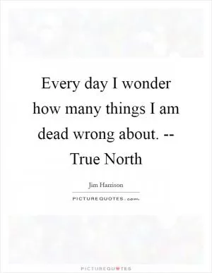 Every day I wonder how many things I am dead wrong about. -- True North Picture Quote #1