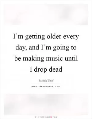 I’m getting older every day, and I’m going to be making music until I drop dead Picture Quote #1