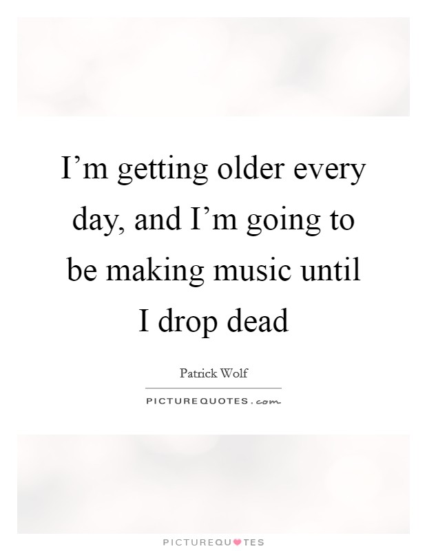 I'm getting older every day, and I'm going to be making music until I drop dead Picture Quote #1