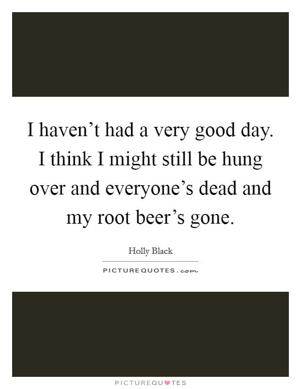 I haven't had a very good day. I think I might still be hung over and everyone's dead and my root beer's gone. Picture Quote #1