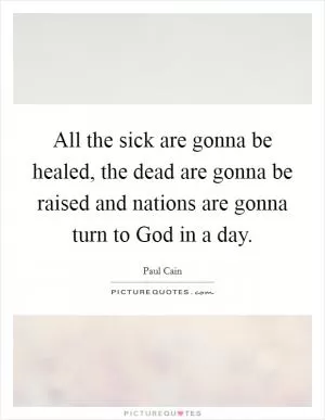 All the sick are gonna be healed, the dead are gonna be raised and nations are gonna turn to God in a day Picture Quote #1